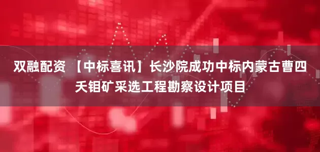 双融配资 【中标喜讯】长沙院成功中标内蒙古曹四夭钼矿采选工程勘察设计项目