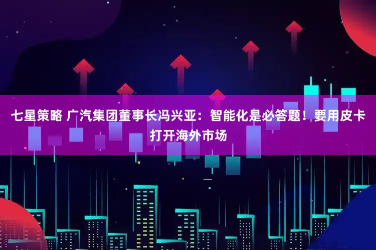 七星策略 广汽集团董事长冯兴亚：智能化是必答题！要用皮卡打开海外市场