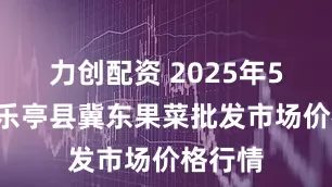力创配资 2025年5月9日乐亭县冀东果菜批发市场价格行情