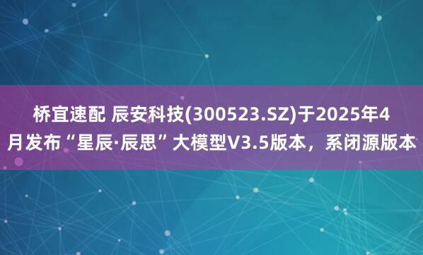 桥宜速配 辰安科技(300523.SZ)于2025年4月发布“星辰·辰思”大模型V3.5版本，系闭源版本