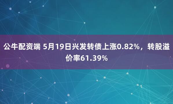 公牛配资端 5月19日兴发转债上涨0.82%，转股溢价率61.39%