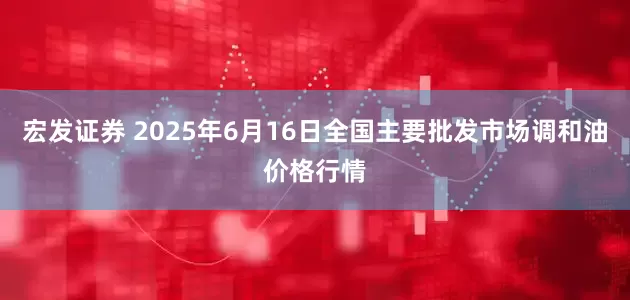 宏发证券 2025年6月16日全国主要批发市场调和油价格行情