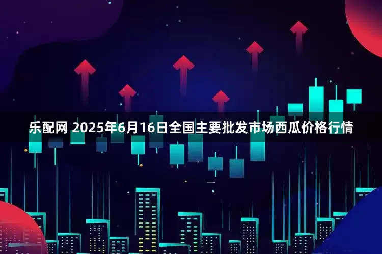 乐配网 2025年6月16日全国主要批发市场西瓜价格行情