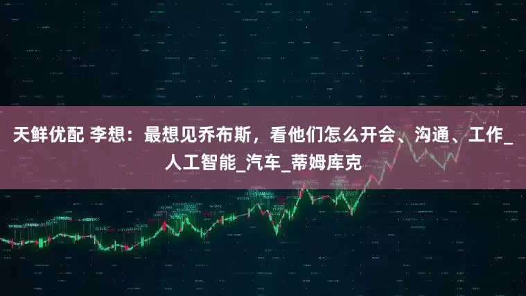 天鲜优配 李想：最想见乔布斯，看他们怎么开会、沟通、工作_人工智能_汽车_蒂姆库克