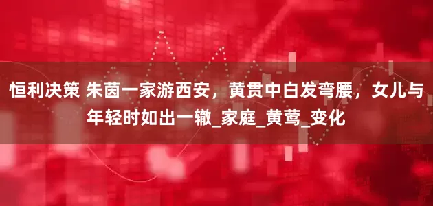 恒利决策 朱茵一家游西安，黄贯中白发弯腰，女儿与年轻时如出一辙_家庭_黄莺_变化
