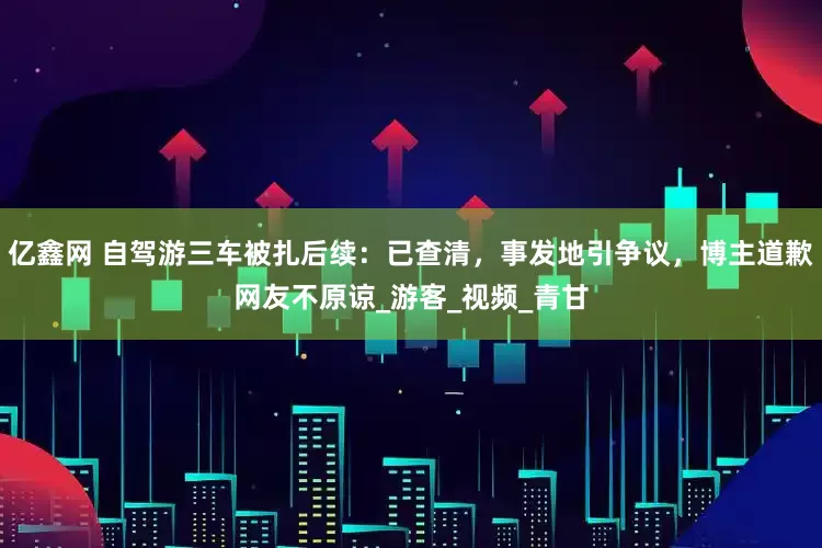 亿鑫网 自驾游三车被扎后续：已查清，事发地引争议，博主道歉网友不原谅_游客_视频_青甘