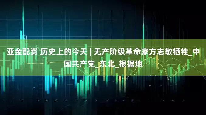 亚金配资 历史上的今天 | 无产阶级革命家方志敏牺牲_中国共产党_东北_根据地