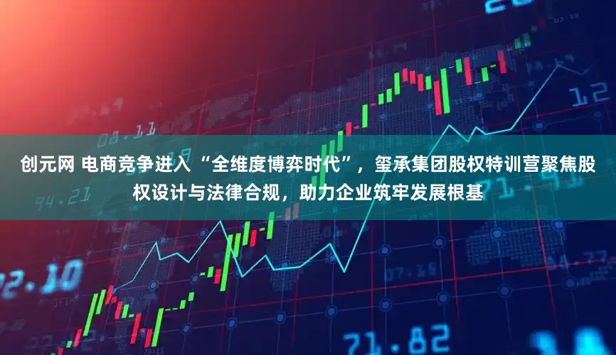 创元网 电商竞争进入 “全维度博弈时代”，玺承集团股权特训营聚焦股权设计与法律合规，助力企业筑牢发展根基