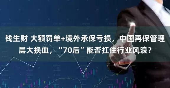 钱生财 大额罚单+境外承保亏损，中国再保管理层大换血，“70后”能否扛住行业风浪？