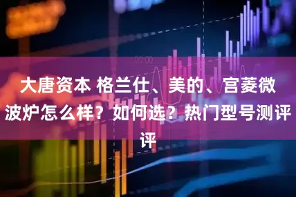 大唐资本 格兰仕、美的、宫菱微波炉怎么样？如何选？热门型号测评