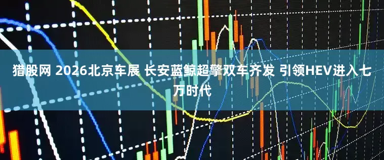 猎股网 2026北京车展 长安蓝鲸超擎双车齐发 引领HEV进入七万时代